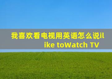 我喜欢看电视用英语怎么说ilike toWatch TV